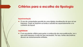 Critérios para a escolha da tipologia
Experimentação
 O uso do computador permite ter uma rápida visualização do que vai ser
impresso. Pode-se imprimir as fontes e estudá-las separadamente e no
contexto do layout
Legibilidade
 É um excelente critério para guiar a confecção de uma publicação. Ler o
que está impresso é mais do que necessário. Por isso, fontes decorativas
devem ser extremamente evitadas.
 