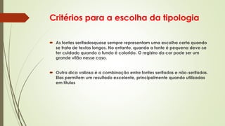Critérios para a escolha da tipologia
 As fontes serifadasquase sempre representam uma escolha certa quando
se trata de textos longos. No entanto, quando a fonte é pequena deve-se
ter cuidado quando o fundo é colorido. O registro da cor pode ser um
grande vilão nesse caso.
 Outra dica valiosa é a combinação entre fontes serifadas e não-serifadas.
Elas permitem um resultado excelente, principalmente quando utilizadas
em títulos
 