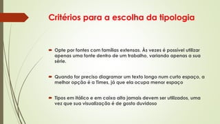 Critérios para a escolha da tipologia
 Opte por fontes com famílias extensas. Às vezes é possível utilizar
apenas uma fonte dentro de um trabalho, variando apenas a sua
série.
 Quando for preciso diagramar um texto longo num curto espaço, a
melhor opção é a Times, já que ela ocupa menor espaço
 Tipos em itálico e em caixa alta jamais devem ser utilizados, uma
vez que sua visualização é de gosto duvidoso
 