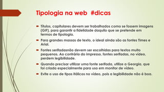 Tipologia na web #dicas
 Títulos, capitulares devem ser trabalhados como se fossem imagens
(GIF), para garantir a fidelidade daquilo que se pretende em
termos de tipologia.
 Para grandes massas de texto, o ideal ainda são as fontes Times e
Arial.
 Fontes serifadasnão devem ser escolhidas para textos muito
pequenos. Ao contrário do impresso, fontes serifadas, no vídeo,
perdem legibilidade.
 Quando precisar utilizar uma fonte serifada, utilize a Georgia, que
foi criada especialmente para uso em monitor de vídeo.
 Evite o uso de tipos itálicos no vídeo, pois a legibilidade não é boa.
 