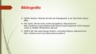 Bibliografia
 CESAR, Newton. Direção de Arte em Propaganda. 8. ed. São Paulo: Senac,
2006.
 PUC Goiás. Site Docente. Fontes Tipográficas. Disponível em:
http://professor.ucg.br/SiteDocente/admin/arquivosUpload/13187/material
/AULA_8_FONTES_TIPOGRAFIA_IMP.pdf
 VINTE E UM. Site sobre Design Gráfico. Conceitos Básicos. Disponível em:
http://vinteum.com/conceitos-basicos-parte-ii/
 