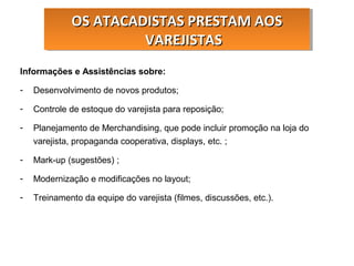 Informações e Assistências sobre:
- Desenvolvimento de novos produtos;
- Controle de estoque do varejista para reposição;
- Planejamento de Merchandising, que pode incluir promoção na loja do
varejista, propaganda cooperativa, displays, etc. ;
- Mark-up (sugestões) ;
- Modernização e modificações no layout;
- Treinamento da equipe do varejista (filmes, discussões, etc.).
OS ATACADISTAS PRESTAM AOSOS ATACADISTAS PRESTAM AOS
VAREJISTASVAREJISTAS
OS ATACADISTAS PRESTAM AOSOS ATACADISTAS PRESTAM AOS
VAREJISTASVAREJISTAS
 