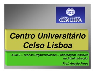 Centro Universitário
   Celso Lisboa
Aula 2 – Teorias Organizacionais – Abordagem Clássica
                                     da Administração.
                                   Prof. Angelo Peres
 