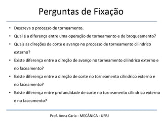 Prof.	
  Anna	
  Carla	
  -­‐	
  MECÂNICA	
  -­‐	
  UFRJ	
  
Perguntas	
  de	
  Fixação	
  
• Descreva	
  o	
  processo	
  de	
  torneamento.	
  
• Qual	
  é	
  a	
  diferença	
  entre	
  uma	
  operação	
  de	
  torneamento	
  e	
  de	
  broqueamento?	
  
• Quais	
  as	
  direções	
  de	
  corte	
  e	
  avanço	
  no	
  processo	
  de	
  torneamento	
  cilindrico	
  
externo?	
  
• Existe	
  diferença	
  entre	
  a	
  direção	
  de	
  avanço	
  no	
  torneamento	
  cilindrico	
  externo	
  e	
  
no	
  faceamento?	
  
• Existe	
  diferença	
  entre	
  a	
  direção	
  de	
  corte	
  no	
  torneamento	
  cilindrico	
  externo	
  e	
  
no	
  faceamento?	
  
• Existe	
  diferença	
  entre	
  profundidade	
  de	
  corte	
  no	
  torneamento	
  cilindrico	
  externo	
  
e	
  no	
  faceamento?	
  
 