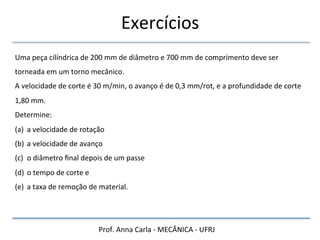 Prof.	
  Anna	
  Carla	
  -­‐	
  MECÂNICA	
  -­‐	
  UFRJ	
  
Exercícios	
  
Uma	
  peça	
  cilíndrica	
  de	
  200	
  mm	
  de	
  diâmetro	
  e	
  700	
  mm	
  de	
  comprimento	
  deve	
  ser	
  
torneada	
  em	
  um	
  torno	
  mecânico.	
  	
  
A	
  velocidade	
  de	
  corte	
  é	
  30	
  m/min,	
  o	
  avanço	
  é	
  de	
  0,3	
  mm/rot,	
  e	
  a	
  profundidade	
  de	
  corte	
  
1,80	
  mm.	
  	
  
Determine:	
  	
  
(a) a	
  velocidade	
  de	
  rotação	
  
(b) a	
  velocidade	
  de	
  avanço	
  
(c) o	
  diâmetro	
  ﬁnal	
  depois	
  de	
  um	
  passe	
  
(d) o	
  tempo	
  de	
  corte	
  e	
  	
  
(e) a	
  taxa	
  de	
  remoção	
  de	
  material.	
  
 