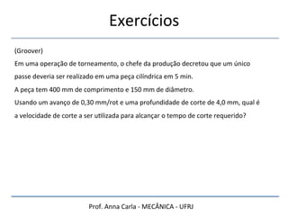 Prof.	
  Anna	
  Carla	
  -­‐	
  MECÂNICA	
  -­‐	
  UFRJ	
  
Exercícios	
  
(Groover)	
  
Em	
  uma	
  operação	
  de	
  torneamento,	
  o	
  chefe	
  da	
  produção	
  decretou	
  que	
  um	
  único	
  
passe	
  deveria	
  ser	
  realizado	
  em	
  uma	
  peça	
  cilíndrica	
  em	
  5	
  min.	
  	
  
A	
  peça	
  tem	
  400	
  mm	
  de	
  comprimento	
  e	
  150	
  mm	
  de	
  diâmetro.	
  	
  
Usando	
  um	
  avanço	
  de	
  0,30	
  mm/rot	
  e	
  uma	
  profundidade	
  de	
  corte	
  de	
  4,0	
  mm,	
  qual	
  é	
  
a	
  velocidade	
  de	
  corte	
  a	
  ser	
  uHlizada	
  para	
  alcançar	
  o	
  tempo	
  de	
  corte	
  requerido?	
  
 