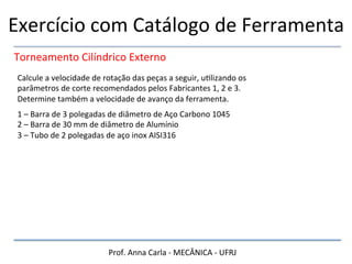 Prof.	
  Anna	
  Carla	
  -­‐	
  MECÂNICA	
  -­‐	
  UFRJ	
  
Exercício	
  com	
  Catálogo	
  de	
  Ferramenta	
  
Torneamento	
  Cilíndrico	
  Externo	
  
Calcule	
  a	
  velocidade	
  de	
  rotação	
  das	
  peças	
  a	
  seguir,	
  uHlizando	
  os	
  
parâmetros	
  de	
  corte	
  recomendados	
  pelos	
  Fabricantes	
  1,	
  2	
  e	
  3.	
  
Determine	
  também	
  a	
  velocidade	
  de	
  avanço	
  da	
  ferramenta.	
  
1	
  –	
  Barra	
  de	
  3	
  polegadas	
  de	
  diâmetro	
  de	
  Aço	
  Carbono	
  1045	
  
2	
  –	
  Barra	
  de	
  30	
  mm	
  de	
  diâmetro	
  de	
  Alumínio	
  
3	
  –	
  Tubo	
  de	
  2	
  polegadas	
  de	
  aço	
  inox	
  AISI316	
  
 
