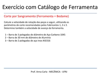 Prof.	
  Anna	
  Carla	
  -­‐	
  MECÂNICA	
  -­‐	
  UFRJ	
  
Exercício	
  com	
  Catálogo	
  de	
  Ferramenta	
  
Corte	
  por	
  Sangramento	
  (Ferramenta	
  =	
  Bedame)	
  
Calcule	
  a	
  velocidade	
  de	
  rotação	
  das	
  peças	
  a	
  seguir,	
  uHlizando	
  os	
  
parâmetros	
  de	
  corte	
  recomendados	
  pelos	
  Fabricantes	
  1,	
  2	
  e	
  3.	
  
Determine	
  também	
  a	
  velocidade	
  de	
  avanço	
  da	
  ferramenta.	
  
1	
  –	
  Barra	
  de	
  3	
  polegadas	
  de	
  diâmetro	
  de	
  Aço	
  Carbono	
  1045	
  
2	
  –	
  Barra	
  de	
  30	
  mm	
  de	
  diâmetro	
  de	
  Alumínio	
  
3	
  –	
  Barra	
  de	
  2	
  polegadas	
  de	
  aço	
  inox	
  AISI316	
  
 