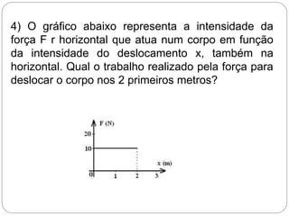 4) O gráfico abaixo representa a intensidade da
força F r horizontal que atua num corpo em função
da intensidade do deslocamento x, também na
horizontal. Qual o trabalho realizado pela força para
deslocar o corpo nos 2 primeiros metros?
 