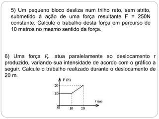 5) Um pequeno bloco desliza num trilho reto, sem atrito,
submetido à ação de uma força resultante F = 250N
constante. Calcule o trabalho desta força em percurso de
10 metros no mesmo sentido da força.
 