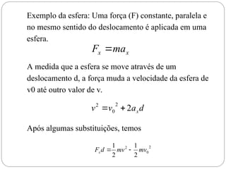 d
a
v
v x
2
2
0
2


2
0
2
2
1
2
1
mv
mv
d
Fx 

Exemplo da esfera: Uma força (F) constante, paralela e
no mesmo sentido do deslocamento é aplicada em uma
esfera.
x
x ma
F 
A medida que a esfera se move através de um
deslocamento d, a força muda a velocidade da esfera de
v0 até outro valor de v.
Após algumas substituições, temos
 