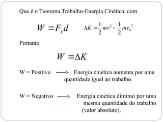 d
F
W x

Que é o Teorema Trabalho-Energia Cinética, com
2
0
2
2
1
2
1
mv
mv
K 


Portanto
K
W 

W = Positivo Energia cinética aumenta por uma
quantidade igual ao trabalho.
W = Negativo Energia cinética diminui por uma
mesma quantidade do trabalho
(valor absoluto).
 