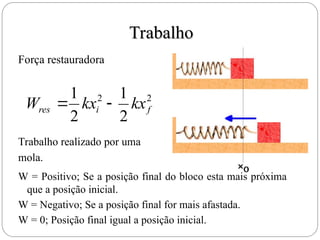 Trabalho
Trabalho
2
2
2
1
2
1
f
i
res kx
kx
W 

Força restauradora
Trabalho realizado por uma
mola.
W = Positivo; Se a posição final do bloco esta mais próxima
que a posição inicial.
W = Negativo; Se a posição final for mais afastada.
W = 0; Posição final igual a posição inicial.
 