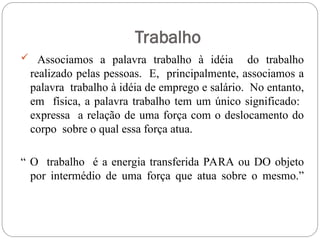 Trabalho
 Associamos a palavra trabalho à idéia do trabalho
realizado pelas pessoas. E, principalmente, associamos a
palavra trabalho à idéia de emprego e salário. No entanto,
em física, a palavra trabalho tem um único significado:
expressa a relação de uma força com o deslocamento do
corpo sobre o qual essa força atua.
“ O trabalho é a energia transferida PARA ou DO objeto
por intermédio de uma força que atua sobre o mesmo.”
 