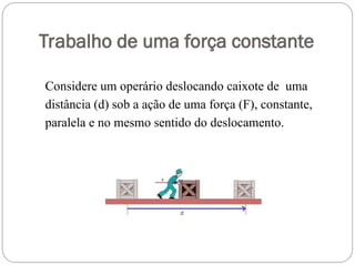 Trabalho de uma força constante
Considere um operário deslocando caixote de uma
distância (d) sob a ação de uma força (F), constante,
paralela e no mesmo sentido do deslocamento.
 