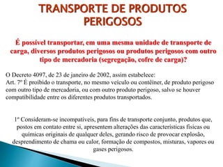 É possível transportar, em uma mesma unidade de transporte de
carga, diversos produtos perigosos ou produtos perigosos com outro
tipo de mercadoria (segregação, cofre de carga)?
O Decreto 4097, de 23 de janeiro de 2002, assim estabelece:
Art. 7º É proibido o transporte, no mesmo veículo ou contêiner, de produto perigoso
com outro tipo de mercadoria, ou com outro produto perigoso, salvo se houver
compatibilidade entre os diferentes produtos transportados.
1º Consideram-se incompatíveis, para fins de transporte conjunto, produtos que,
postos em contato entre si, apresentem alterações das características físicas ou
químicas originais de qualquer deles, gerando risco de provocar explosão,
desprendimento de chama ou calor, formação de compostos, misturas, vapores ou
gases perigosos.
TRANSPORTE DE PRODUTOS
PERIGOSOS
 
