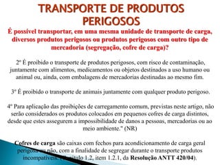 É possível transportar, em uma mesma unidade de transporte de carga,
diversos produtos perigosos ou produtos perigosos com outro tipo de
mercadoria (segregação, cofre de carga)?
2º É proibido o transporte de produtos perigosos, com risco de contaminação,
juntamente com alimentos, medicamentos ou objetos destinados a uso humano ou
animal ou, ainda, com embalagens de mercadorias destinadas ao mesmo fim.
3º É proibido o transporte de animais juntamente com qualquer produto perigoso.
4º Para aplicação das proibições de carregamento comum, previstas neste artigo, não
serão considerados os produtos colocados em pequenos cofres de carga distintos,
desde que estes assegurem a impossibilidade de danos a pessoas, mercadorias ou ao
meio ambiente." (NR)
Cofres de carga são caixas com fechos para acondicionamento de carga geral
perigosa ou não, com a finalidade de segregar durante o transporte produtos
incompatíveis. (Capitulo 1.2, item 1.2.1, da Resolução ANTT 420/04).
TRANSPORTE DE PRODUTOS
PERIGOSOS
 