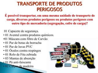 É possível transportar, em uma mesma unidade de transporte de
carga, diversos produtos perigosos ou produtos perigosos com
outro tipo de mercadoria (segregação, cofre de carga)?
01 Capacete de segurança.
• 01 Avental contra produtos químicos.
•01 Máscara com filtro de Carvão
• 01 Par de botas de borracha
• 01 Par de luvas PVC
• 01 Óculos contra respingos
• 01 Rolo de Fita zebrada
• 03 Mantas de absorção
• 01 Pá anti-faiscante
• 02 Calços de madeira
TRANSPORTE DE PRODUTOS
PERIGOSOS
 