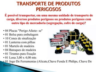 É possível transportar, em uma mesma unidade de transporte de
carga, diversos produtos perigosos ou produtos perigosos com
outro tipo de mercadoria (segregação, cofre de carga)?
• 04 Placas "Perigo Afaste- se"
• 01 Bolsa para embalagem
• 10 Cones de sinalização
• 01 Lanterna com pilhas
• 01 Martelo de madeira
• 04 Batoques de madeira
• 01 Tirantes para fixação
• 01 Lona 3,00 x 4,00 mts
• 01 Jogo De Ferramentas (Alicate,Chave Fenda E Philips, Chave De
Boca)
TRANSPORTE DE PRODUTOS
PERIGOSOS
 