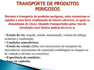 Durante o transporte de produtos perigosos, estes encontram-se
sujeitos a uma forte combinação de fatores adversos, os quais se
denominam de riscos. Quando transportados pelas vias de
circulação esses fatores podem dever-se a:
• Estado da via: traçado, estado, manutenção, volume de tráfego,
acidentes e sinalização;
• Condições atmosféricas;
• Estado do veículo (falhas nos mecanismos de transporte da
mercadoria): mecanismos de contenção (embalagem ou tanque) ou
de vedação (válvulas ou conexões);
• Experiência do condutor;
• Fogo ou explosão;
TRANSPORTE DE PRODUTOS
PERIGOSOS
 
