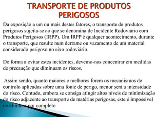 Da exposição a um ou mais destes fatores, o transporte de produtos
perigosos sujeita-se ao que se denomina de Incidente Rodoviário com
Produtos Perigosos (IRPP). Um IRPP é qualquer acontecimento, durante
o transporte, que resulte num derrame ou vazamento de um material
considerado perigoso no eixo rodoviário.
De forma a evitar estes incidentes, devemo-nos concentrar em medidas
de precaução que diminuam os riscos.
Assim sendo, quanto maiores e melhores forem os mecanismos de
controlo aplicados sobre uma fonte de perigo, menor será a intensidade
do risco. Contudo, embora se consiga atingir altos níveis de minimização
do risco adjacente ao transporte de matérias perigosas, este é impossível
de eliminar por completo
TRANSPORTE DE PRODUTOS
PERIGOSOS
 