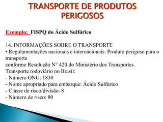 Exemplo: FISPQ do Ácido Sulfúrico
14. INFORMAÇÕES SOBRE O TRANSPORTE
• Regulamentações nacionais e internacionais: Produto perigoso para o
transporte
conforme Resolução N° 420 do Ministério dos Transportes.
Transporte rodoviário no Brasil:
- Número ONU: 1830
- Nome apropriado para embarque: Ácido Sulfúrico
- Classe de risco/divisão: 8
- Número de risco: 80
TRANSPORTE DE PRODUTOS
PERIGOSOS
 