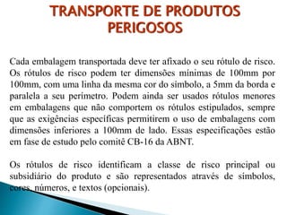Cada embalagem transportada deve ter afixado o seu rótulo de risco.
Os rótulos de risco podem ter dimensões mínimas de 100mm por
100mm, com uma linha da mesma cor do símbolo, a 5mm da borda e
paralela a seu perímetro. Podem ainda ser usados rótulos menores
em embalagens que não comportem os rótulos estipulados, sempre
que as exigências específicas permitirem o uso de embalagens com
dimensões inferiores a 100mm de lado. Essas especificações estão
em fase de estudo pelo comitê CB-16 da ABNT.
Os rótulos de risco identificam a classe de risco principal ou
subsidiário do produto e são representados através de símbolos,
cores, números, e textos (opcionais).
TRANSPORTE DE PRODUTOS
PERIGOSOS
 