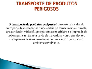 O transporte de produtos perigosos é um caso particular do
transporte de mercadorias numa cadeia de fornecimento. Durante
esta atividade, vários fatores passam a ser críticos e a imprudência
pode significar não só a perda de mercadoria como um elevado
risco para as pessoas envolvidas no transporte e para o meio
ambiente envolvente.
TRANSPORTE DE PRODUTOS
PERIGOSOS
 
