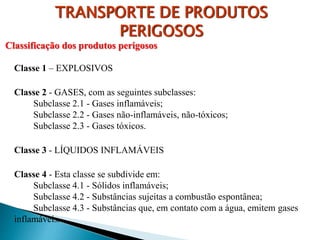 Classificação dos produtos perigosos
Classe 1 – EXPLOSIVOS
Classe 2 - GASES, com as seguintes subclasses:
Subclasse 2.1 - Gases inflamáveis;
Subclasse 2.2 - Gases não-inflamáveis, não-tóxicos;
Subclasse 2.3 - Gases tóxicos.
Classe 3 - LÍQUIDOS INFLAMÁVEIS
Classe 4 - Esta classe se subdivide em:
Subclasse 4.1 - Sólidos inflamáveis;
Subclasse 4.2 - Substâncias sujeitas a combustão espontânea;
Subclasse 4.3 - Substâncias que, em contato com a água, emitem gases
inflamáveis.
TRANSPORTE DE PRODUTOS
PERIGOSOS
 