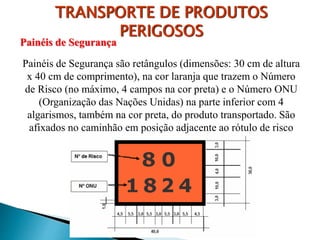 TRANSPORTE DE PRODUTOS
PERIGOSOS
Painéis de Segurança
Painéis de Segurança são retângulos (dimensões: 30 cm de altura
x 40 cm de comprimento), na cor laranja que trazem o Número
de Risco (no máximo, 4 campos na cor preta) e o Número ONU
(Organização das Nações Unidas) na parte inferior com 4
algarismos, também na cor preta, do produto transportado. São
afixados no caminhão em posição adjacente ao rótulo de risco
 