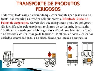 TRANSPORTE DE PRODUTOS
PERIGOSOS
Todo veículo de carga e veículo-tanque com produtos perigosos traz na
frente, nas laterais e na traseira dois símbolos: o Rótulo de Risco e o
Painel de Segurança. Os veículos que transportam produtos perigosos
são identificados pelo uso de um retângulo de cor laranja, de tamanho
30x40 cm, chamado painel de segurança afixado nas laterais, na frente
e na traseira e de um losango de tamanho 30x30 cm, de cores e desenhos
variados, chamados rótulo de risco, fixado nas laterais e na traseira
 