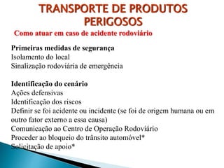 TRANSPORTE DE PRODUTOS
PERIGOSOS
Como atuar em caso de acidente rodoviário
Primeiras medidas de segurança
Isolamento do local
Sinalização rodoviária de emergência
Identificação do cenário
Ações defensivas
Identificação dos riscos
Definir se foi acidente ou incidente (se foi de origem humana ou em
outro fator externo a essa causa)
Comunicação ao Centro de Operação Rodoviário
Proceder ao bloqueio do trânsito automóvel*
Solicitação de apoio*
 