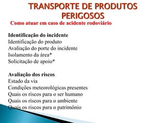 TRANSPORTE DE PRODUTOS
PERIGOSOS
Identificação do incidente
Identificação do produto
Avaliação do porte do incidente
Isolamento da área*
Solicitação de apoio*
Avaliação dos riscos
Estado da via
Condições meteorológicas presentes
Quais os riscos para o ser humano
Quais os riscos para o ambiente
Quais os riscos para o patrimônio
Como atuar em caso de acidente rodoviário
 
