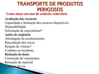 TRANSPORTE DE PRODUTOS
PERIGOSOS
Avaliação dos recursos
Capacidade e limitação dos recursos disponíveis
Disponibilidade
Solicitação de especialistas*
Ações de urgência
Abordagem do acontecimento
Reavaliação dos riscos
Resgate de vitimas*
Combate ao incidente.
Redução do dano
Contenção de vazamentos
Remoção de material
Limpeza da via
Como atuar em caso de acidente rodoviário
 