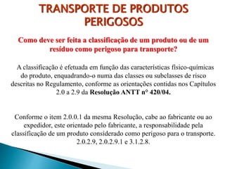Como deve ser feita a classificação de um produto ou de um
resíduo como perigoso para transporte?
A classificação é efetuada em função das características físico-químicas
do produto, enquadrando-o numa das classes ou subclasses de risco
descritas no Regulamento, conforme as orientações contidas nos Capítulos
2.0 a 2.9 da Resolução ANTT n° 420/04.
Conforme o item 2.0.0.1 da mesma Resolução, cabe ao fabricante ou ao
expedidor, este orientado pelo fabricante, a responsabilidade pela
classificação de um produto considerado como perigoso para o transporte.
2.0.2.9, 2.0.2.9.1 e 3.1.2.8.
TRANSPORTE DE PRODUTOS
PERIGOSOS
 