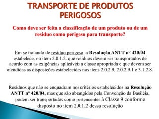 Como deve ser feita a classificação de um produto ou de um
resíduo como perigoso para transporte?
Em se tratando de resíduo perigoso, a Resolução ANTT n° 420/04
estabelece, no item 2.0.1.2, que resíduos devem ser transportados de
acordo com as exigências aplicáveis a classe apropriada e que devem ser
atendidas as disposições estabelecidas nos itens 2.0.2.9, 2.0.2.9.1 e 3.1.2.8.
Resíduos que não se enquadram nos critérios estabelecidos na Resolução
ANTT nº 420/04, mas que são abrangidos pela Convenção da Basiléia,
podem ser transportados como pertencentes à Classe 9 conforme
disposto no item 2.0.1.2 dessa resolução
TRANSPORTE DE PRODUTOS
PERIGOSOS
 
