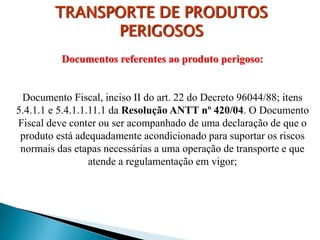 Documentos referentes ao produto perigoso:
Documento Fiscal, inciso II do art. 22 do Decreto 96044/88; itens
5.4.1.1 e 5.4.1.1.11.1 da Resolução ANTT nº 420/04. O Documento
Fiscal deve conter ou ser acompanhado de uma declaração de que o
produto está adequadamente acondicionado para suportar os riscos
normais das etapas necessárias a uma operação de transporte e que
atende a regulamentação em vigor;
TRANSPORTE DE PRODUTOS
PERIGOSOS
 