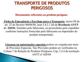Documentos referentes ao produto perigoso:
Ficha de Emergência e Envelope para o Transporte, inciso III do
art. 22 do Decreto 96044/88, item 5.4.2.1 (d) da Resolução ANTT
nº. 420/04. Emitidos pelo fabricante, ou preenchidos pelo expedidor
conforme instruções fornecidas pelo fabricante ou importador do
produto transportado;
Licenças ou autorizações especiais podem ser exigidas por meio
de Provisões Especiais. Tais Provisões podem ser verificadas na
Coluna 7 da Relação de Produtos Perigosos, Cap. 3.2.4 da resolução
ANTT nº 420/04
TRANSPORTE DE PRODUTOS
PERIGOSOS
 