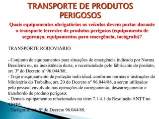 Quais equipamentos obrigatórios os veículos devem portar durante
o transporte terrestre de produtos perigosos (equipamento de
segurança, equipamentos para emergência, tacógrafo)?
TRANSPORTE RODOVIÁRIO
- Conjunto de equipamentos para situações de emergência indicado por Norma
Brasileira ou, na inexistência desta, o recomendado pelo fabricante do produto,
art. 3º do Decreto nº 96.044/88;
- Traje e equipamento de proteção individual, conforme normas e instruções do
Ministério do Trabalho, art. 20 do Decreto n° 96.044/88, a serem utilizados
pelo pessoal envolvido nas operações de carregamento, descarregamento e
transbordo de produto perigoso;
- Demais equipamentos relacionados no item 7.1.4.1 da Resolução ANTT no
420/04.
- Tacógrafo, art. 5º do Decreto 96.044/88.
TRANSPORTE DE PRODUTOS
PERIGOSOS
 