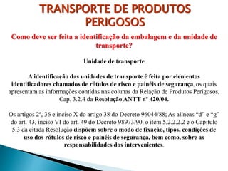 Como deve ser feita a identificação da embalagem e da unidade de
transporte?
Unidade de transporte
A identificação das unidades de transporte é feita por elementos
identificadores chamados de rótulos de risco e painéis de segurança, os quais
apresentam as informações contidas nas colunas da Relação de Produtos Perigosos,
Cap. 3.2.4 da Resolução ANTT nº 420/04.
Os artigos 2º, 36 e inciso X do artigo 38 do Decreto 96044/88; As alíneas “d” e “g”
do art. 43, inciso VI do art. 49 do Decreto 98973/90, o item 5.2.2.2.2 e o Capitulo
5.3 da citada Resolução dispõem sobre o modo de fixação, tipos, condições de
uso dos rótulos de risco e painéis de segurança, bem como, sobre as
responsabilidades dos intervenientes.
TRANSPORTE DE PRODUTOS
PERIGOSOS
 