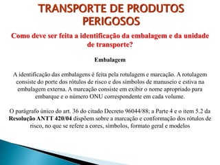 Como deve ser feita a identificação da embalagem e da unidade
de transporte?
Embalagem
A identificação das embalagens é feita pela rotulagem e marcação. A rotulagem
consiste do porte dos rótulos de risco e dos símbolos de manuseio e estiva na
embalagem externa. A marcação consiste em exibir o nome apropriado para
embarque e o número ONU correspondente em cada volume.
O parágrafo único do art. 36 do citado Decreto 96044/88; a Parte 4 e o item 5.2 da
Resolução ANTT 420/04 dispõem sobre a marcação e conformação dos rótulos de
risco, no que se refere a cores, símbolos, formato geral e modelos
TRANSPORTE DE PRODUTOS
PERIGOSOS
 