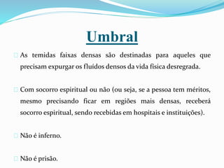 Umbral
As temidas faixas densas são destinadas para aqueles que
precisam expurgar os fluídos densos da vida física desregrada.
Com socorro espiritual ou não (ou seja, se a pessoa tem méritos,
mesmo precisando ficar em regiões mais densas, receberá
socorro espiritual, sendo recebidas em hospitais e instituições).
Não é inferno.
Não é prisão.
 