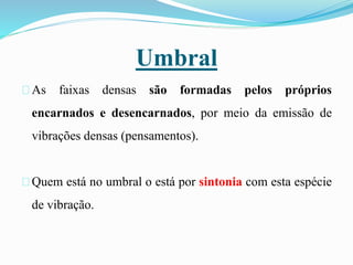 Umbral
As faixas densas são formadas pelos próprios
encarnados e desencarnados, por meio da emissão de
vibrações densas (pensamentos).
Quem está no umbral o está por sintonia com esta espécie
de vibração.
 