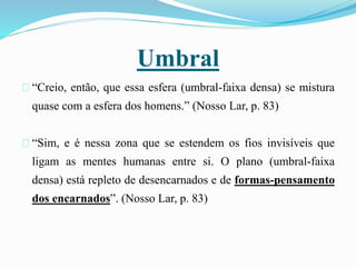 Umbral
“Creio, então, que essa esfera (umbral-faixa densa) se mistura
quase com a esfera dos homens.” (Nosso Lar, p. 83)
“Sim, e é nessa zona que se estendem os fios invisíveis que
ligam as mentes humanas entre si. O plano (umbral-faixa
densa) está repleto de desencarnados e de formas-pensamento
dos encarnados”. (Nosso Lar, p. 83)
 