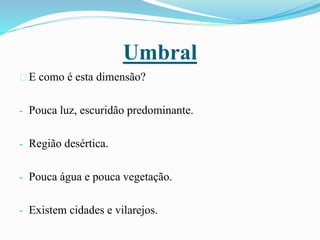 Umbral
E como é esta dimensão?
- Pouca luz, escuridão predominante.
- Região desértica.
- Pouca água e pouca vegetação.
- Existem cidades e vilarejos.
 