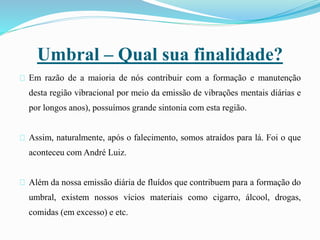 Umbral – Qual sua finalidade?
Em razão de a maioria de nós contribuir com a formação e manutenção
desta região vibracional por meio da emissão de vibrações mentais diárias e
por longos anos), possuímos grande sintonia com esta região.
Assim, naturalmente, após o falecimento, somos atraídos para lá. Foi o que
aconteceu com André Luiz.
Além da nossa emissão diária de fluídos que contribuem para a formação do
umbral, existem nossos vícios materiais como cigarro, álcool, drogas,
comidas (em excesso) e etc.
 