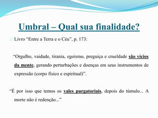 Umbral – Qual sua finalidade?
Livro “Entre a Terra e o Céu”, p. 173:
“Orgulho, vaidade, tirania, egoísmo, preguiça e crueldade são vícios
da mente, gerando perturbações e doenças em seus instrumentos de
expressão (corpo físico e espiritual)”.
“É por isso que temos os vales purgatoriais, depois do túmulo... A
morte não é redenção...”
 