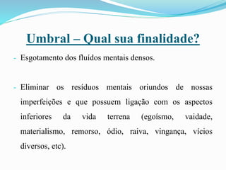 Umbral – Qual sua finalidade?
- Esgotamento dos fluídos mentais densos.
- Eliminar os resíduos mentais oriundos de nossas
imperfeições e que possuem ligação com os aspectos
inferiores da vida terrena (egoísmo, vaidade,
materialismo, remorso, ódio, raiva, vingança, vícios
diversos, etc).
 