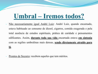 Umbral – Iremos todos?
- Não necessariamente igual André Luiz: André Luiz, quando encarnado,
estava habituado ao consumo de álcool, cigarros, comida exagerada e pela
total ausência de estudos espirituais, prática de caridade e pensamentos
edificantes. Assim, durante toda sua vida encarnada estava em sintonia
com as regiões umbralinas mais densas, sendo diretamente atraído para
lá.
- Prontos de Socorro: recebem aqueles que tem méritos.
 