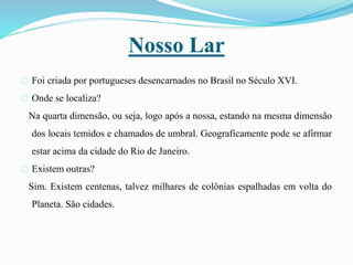 Nosso Lar
Foi criada por portugueses desencarnados no Brasil no Século XVI.
Onde se localiza?
Na quarta dimensão, ou seja, logo após a nossa, estando na mesma dimensão
dos locais temidos e chamados de umbral. Geograficamente pode se afirmar
estar acima da cidade do Rio de Janeiro.
Existem outras?
Sim. Existem centenas, talvez milhares de colônias espalhadas em volta do
Planeta. São cidades.
 